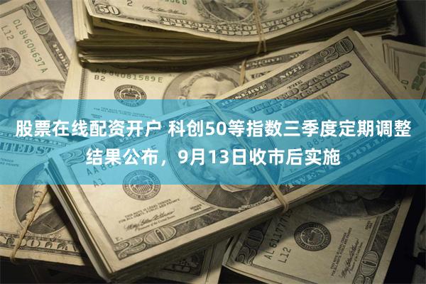 股票在线配资开户 科创50等指数三季度定期调整结果公布，9月13日收市后实施