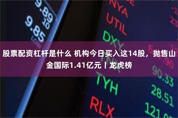 股票配资杠杆是什么 机构今日买入这14股，抛售山金国际1.41亿元丨龙虎榜
