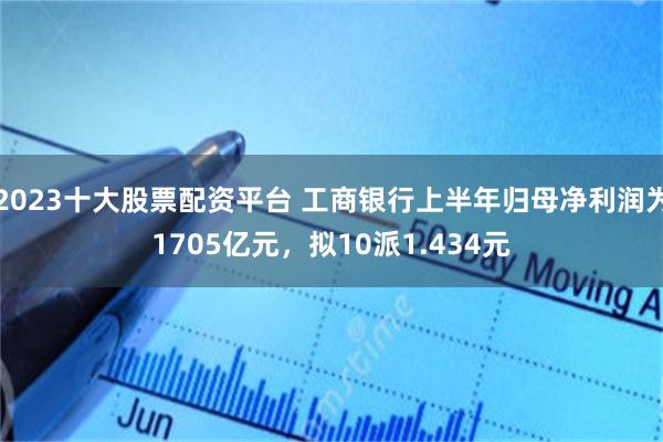 2023十大股票配资平台 工商银行上半年归母净利润为1705亿元，拟10派1.434元