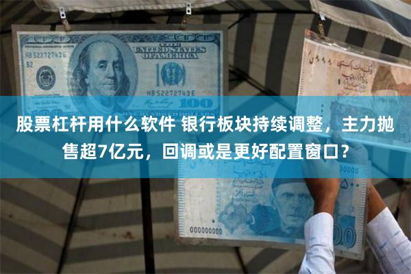 股票杠杆用什么软件 银行板块持续调整，主力抛售超7亿元，回调或是更好配置窗口？
