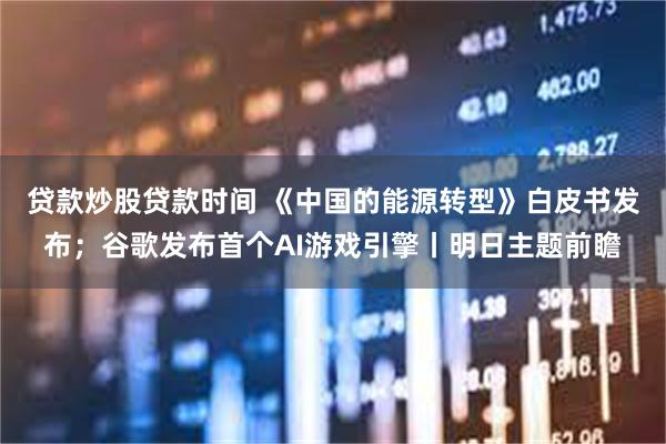 贷款炒股贷款时间 《中国的能源转型》白皮书发布；谷歌发布首个AI游戏引擎丨明日主题前瞻