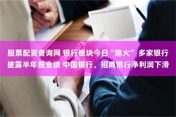 股票配资查询网 银行板块今日“熄火” 多家银行披露半年报业绩 中国银行、招商银行净利润下滑