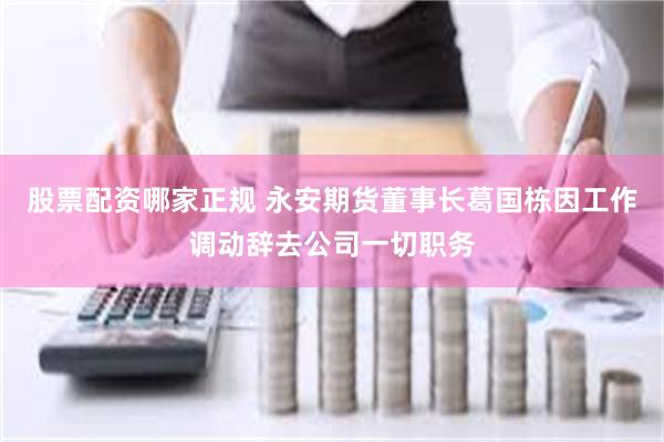 股票配资哪家正规 永安期货董事长葛国栋因工作调动辞去公司一切职务
