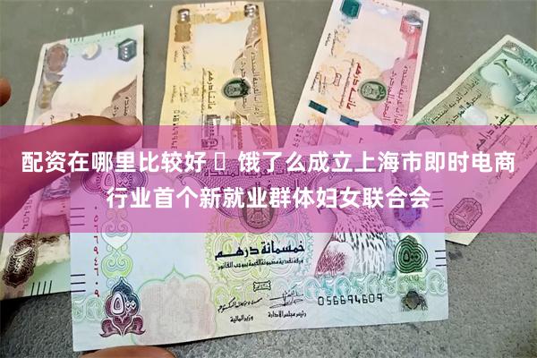 配资在哪里比较好 ​饿了么成立上海市即时电商行业首个新就业群体妇女联合会