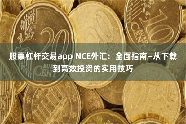 股票杠杆交易app NCE外汇：全面指南—从下载到高效投资的实用技巧