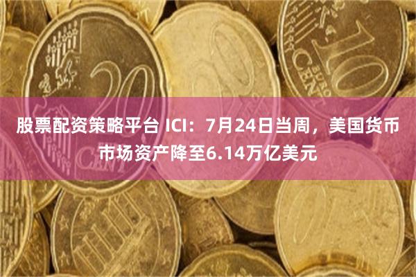 股票配资策略平台 ICI：7月24日当周，美国货币市场资产降至6.14万亿美元