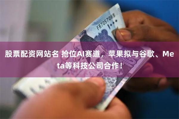 股票配资网站名 抢位AI赛道，苹果拟与谷歌、Meta等科技公司合作！