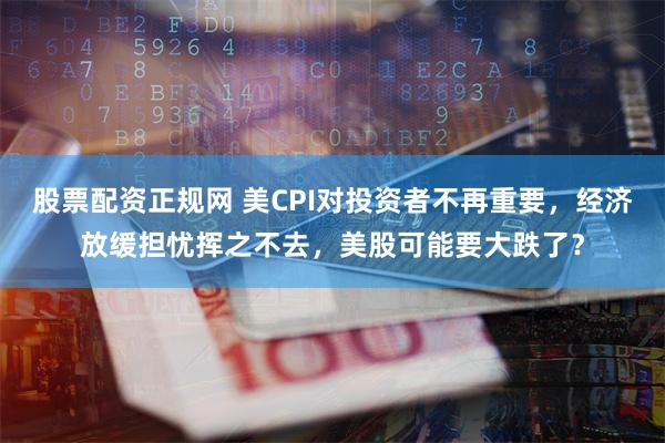 股票配资正规网 美CPI对投资者不再重要，经济放缓担忧挥之不去，美股可能要大跌了？