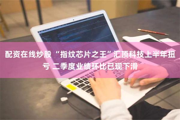 配资在线炒股 “指纹芯片之王”汇顶科技上半年扭亏 二季度业绩环比已现下滑