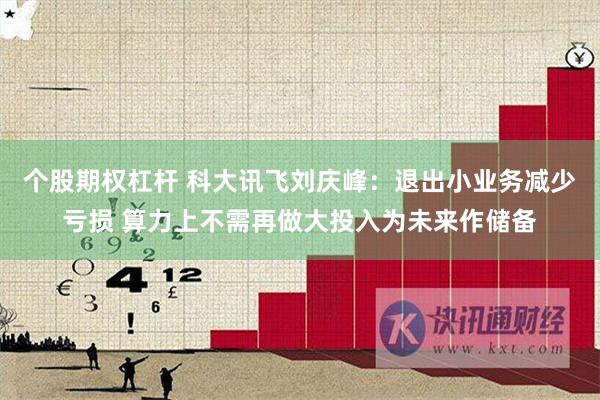 个股期权杠杆 科大讯飞刘庆峰：退出小业务减少亏损 算力上不需再做大投入为未来作储备