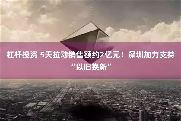 杠杆投资 5天拉动销售额约2亿元！深圳加力支持“以旧换新”
