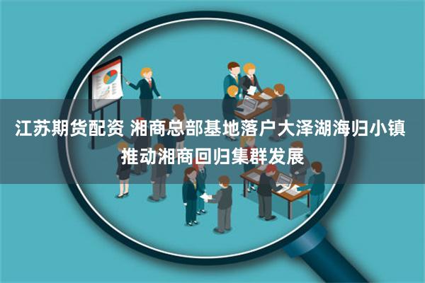 江苏期货配资 湘商总部基地落户大泽湖海归小镇 推动湘商回归集群发展