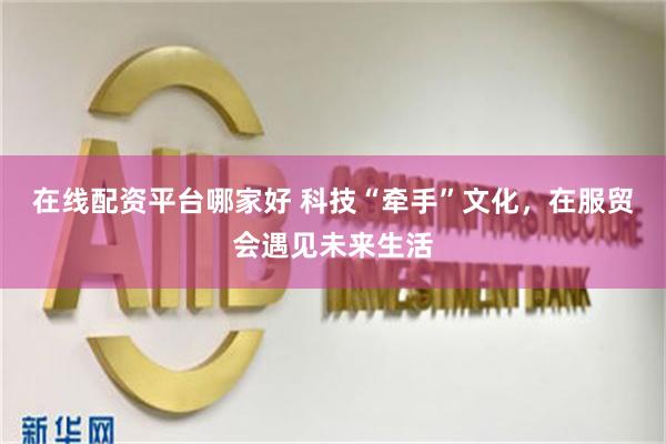 在线配资平台哪家好 科技“牵手”文化，在服贸会遇见未来生活