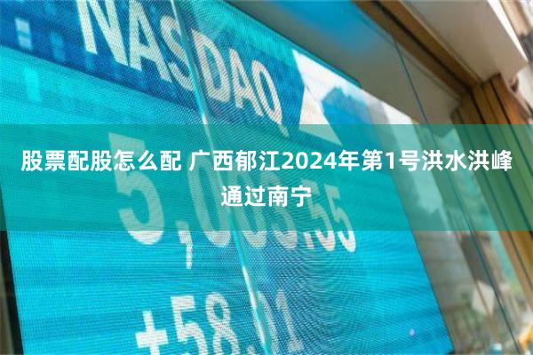 股票配股怎么配 广西郁江2024年第1号洪水洪峰通过南宁