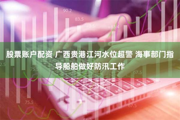 股票账户配资 广西贵港江河水位超警 海事部门指导船舶做好防汛工作