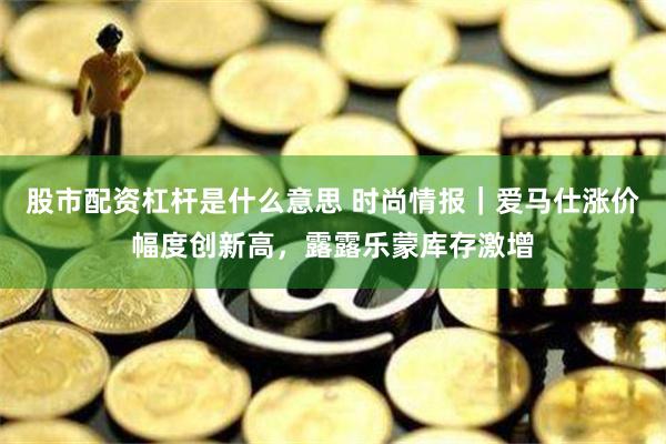 股市配资杠杆是什么意思 时尚情报｜爱马仕涨价幅度创新高，露露乐蒙库存激增