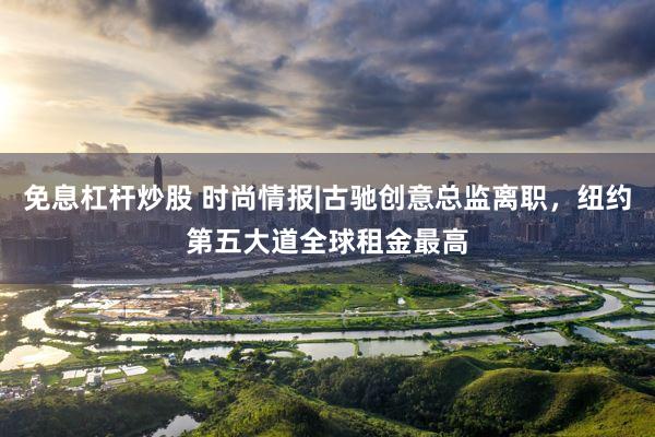 免息杠杆炒股 时尚情报|古驰创意总监离职，纽约第五大道全球租金最高