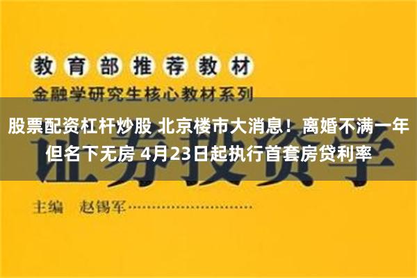 股票配资杠杆炒股 北京楼市大消息！离婚不满一年但名下无房 4月23日起执行首套房贷利率