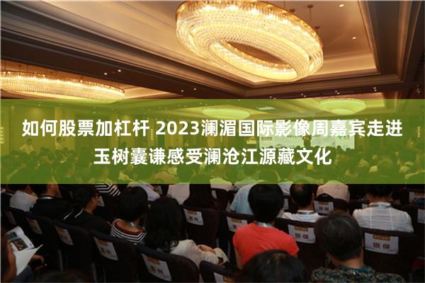 如何股票加杠杆 2023澜湄国际影像周嘉宾走进玉树囊谦感受澜沧江源藏文化