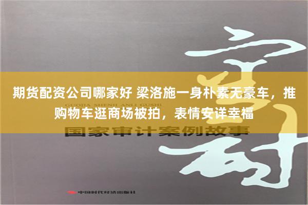 期货配资公司哪家好 梁洛施一身朴素无豪车，推购物车逛商场被拍，表情安详幸福