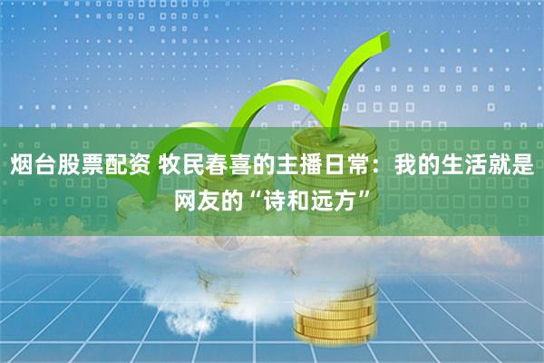 烟台股票配资 牧民春喜的主播日常：我的生活就是网友的“诗和远方”