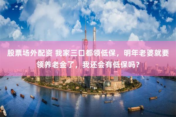 股票场外配资 我家三口都领低保，明年老婆就要领养老金了，我还会有低保吗？