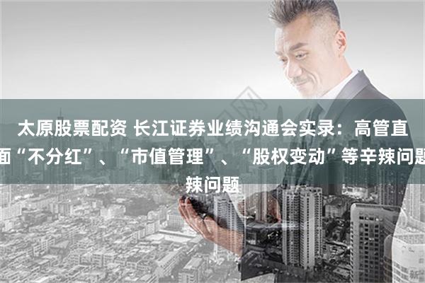 太原股票配资 长江证券业绩沟通会实录：高管直面“不分红”、“市值管理”、“股权变动”等辛辣问题