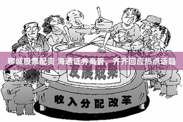 聊城股票配资 海通证券高管，齐齐回应热点话题