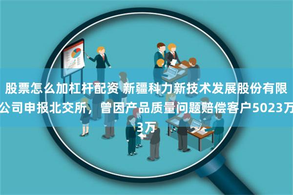 股票怎么加杠杆配资 新疆科力新技术发展股份有限公司申报北交所，曾因产品质量问题赔偿客户5023万