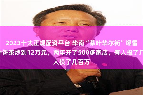 2023十大正规配资平台 华南“茶叶华尔街”爆雷！1件饼茶炒到12万元，两年开了500多家店，有人投了几百万