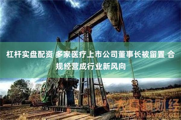 杠杆实盘配资 多家医疗上市公司董事长被留置 合规经营成行业新风向