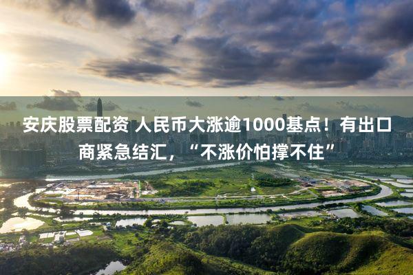 安庆股票配资 人民币大涨逾1000基点！有出口商紧急结汇，“不涨价怕撑不住”