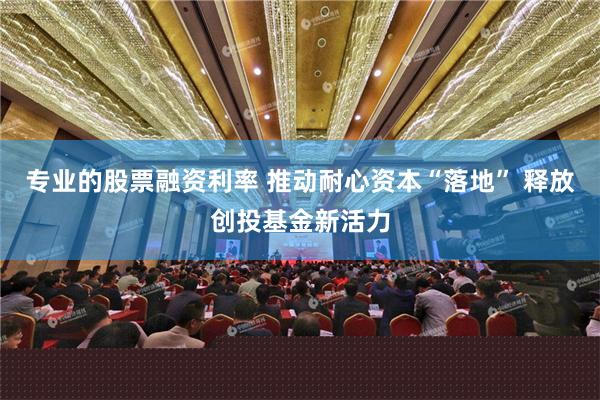 专业的股票融资利率 推动耐心资本“落地” 释放创投基金新活力