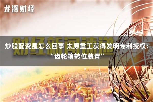 炒股配资是怎么回事 太原重工获得发明专利授权：“齿轮箱转位装置”