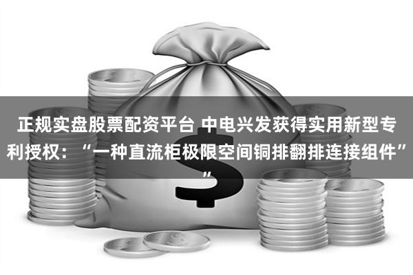 正规实盘股票配资平台 中电兴发获得实用新型专利授权：“一种直流柜极限空间铜排翻排连接组件”