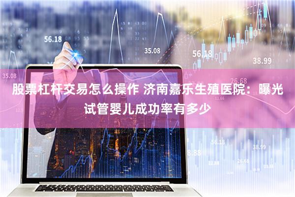 股票杠杆交易怎么操作 济南嘉乐生殖医院：曝光试管婴儿成功率有多少