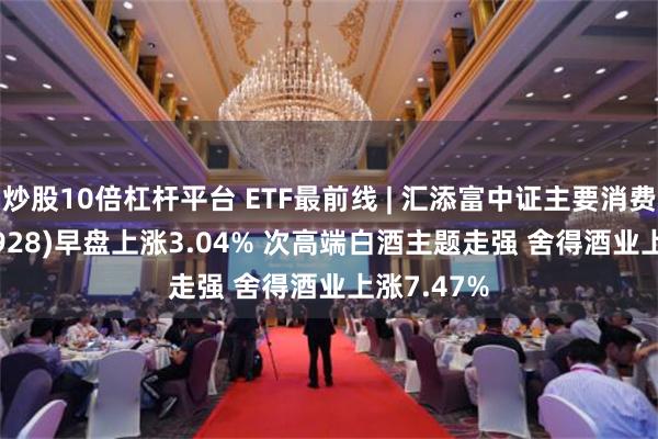 炒股10倍杠杆平台 ETF最前线 | 汇添富中证主要消费ETF(159928)早盘上涨3.04% 次高端白酒主题走强 舍得酒业上涨7.47%