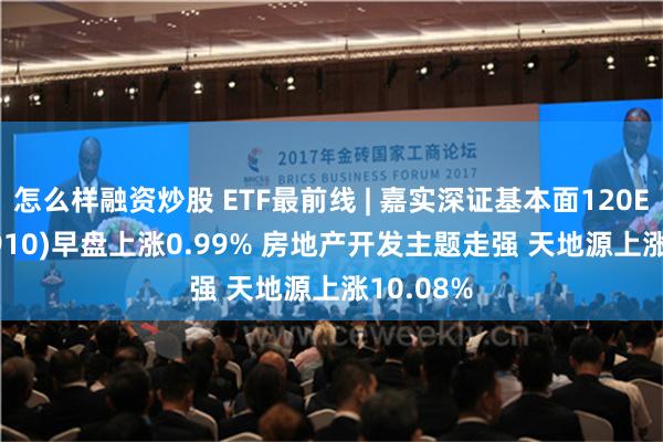 怎么样融资炒股 ETF最前线 | 嘉实深证基本面120ETF(159910)早盘上涨0.99% 房地产开发主题走强 天地源上涨10.08%