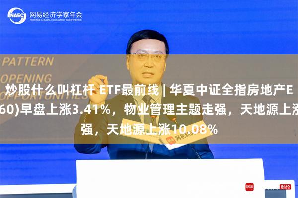 炒股什么叫杠杆 ETF最前线 | 华夏中证全指房地产ETF(515060)早盘上涨3.41%，物业管理主题走强，天地源上涨10.08%