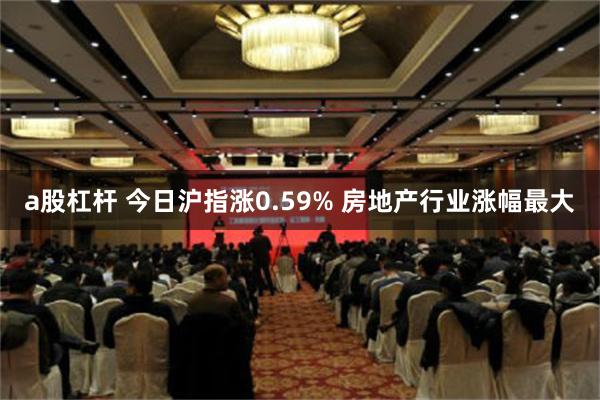 a股杠杆 今日沪指涨0.59% 房地产行业涨幅最大