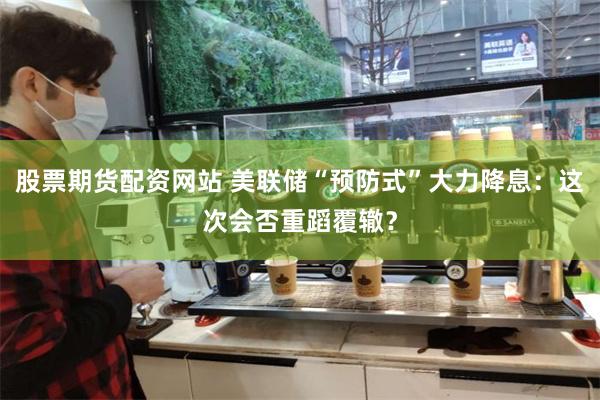 股票期货配资网站 美联储“预防式”大力降息：这次会否重蹈覆辙？