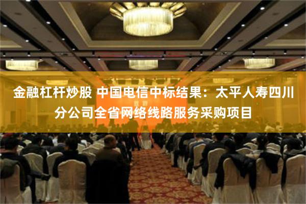 金融杠杆炒股 中国电信中标结果：太平人寿四川分公司全省网络线路服务采购项目