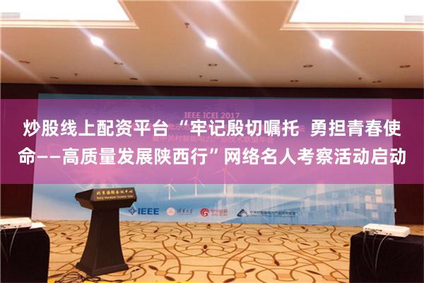 炒股线上配资平台 “牢记殷切嘱托  勇担青春使命——高质量发展陕西行”网络名人考察活动启动