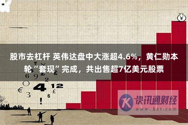 股市去杠杆 英伟达盘中大涨超4.6%，黄仁勋本轮“套现”完成，共出售超7亿美元股票