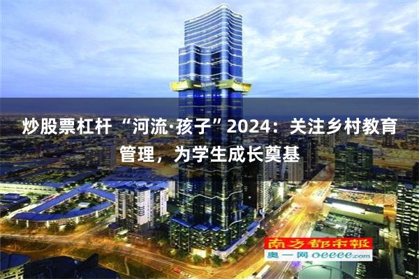 炒股票杠杆 “河流·孩子”2024：关注乡村教育管理，为学生成长奠基