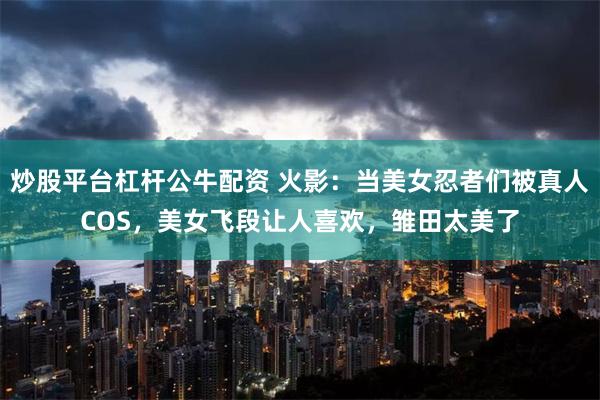 炒股平台杠杆公牛配资 火影：当美女忍者们被真人COS，美女飞段让人喜欢，雏田太美了
