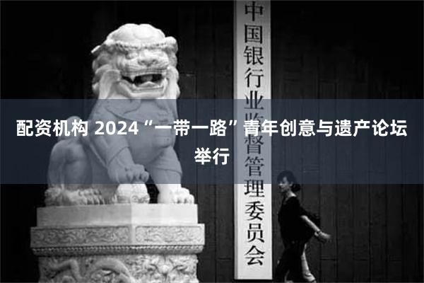 配资机构 2024“一带一路”青年创意与遗产论坛举行