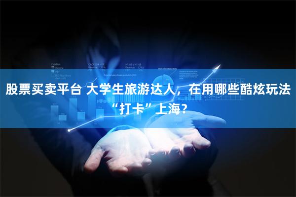 股票买卖平台 大学生旅游达人，在用哪些酷炫玩法“打卡”上海？