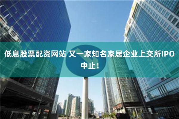 低息股票配资网站 又一家知名家居企业上交所IPO中止！
