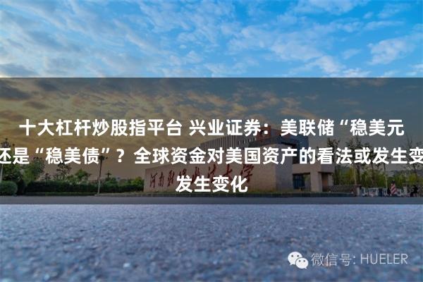 十大杠杆炒股指平台 兴业证券：美联储“稳美元”还是“稳美债”？全球资金对美国资产的看法或发生变化